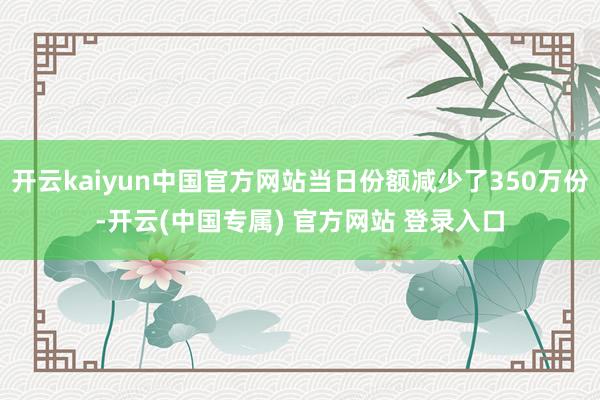 开云kaiyun中国官方网站当日份额减少了350万份-开云(中国专属) 官方网站 登录入口