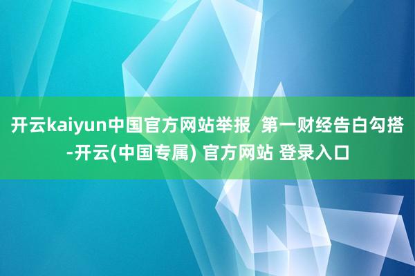 开云kaiyun中国官方网站举报  第一财经告白勾搭-开云(中国专属) 官方网站 登录入口