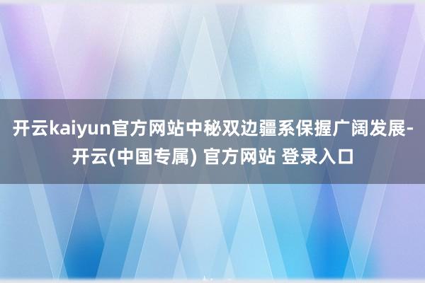 开云kaiyun官方网站中秘双边疆系保握广阔发展-开云(中国专属) 官方网站 登录入口