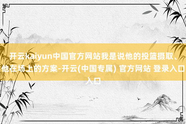 开云kaiyun中国官方网站我是说他的投篮摄取、他在场上的方案-开云(中国专属) 官方网站 登录入口