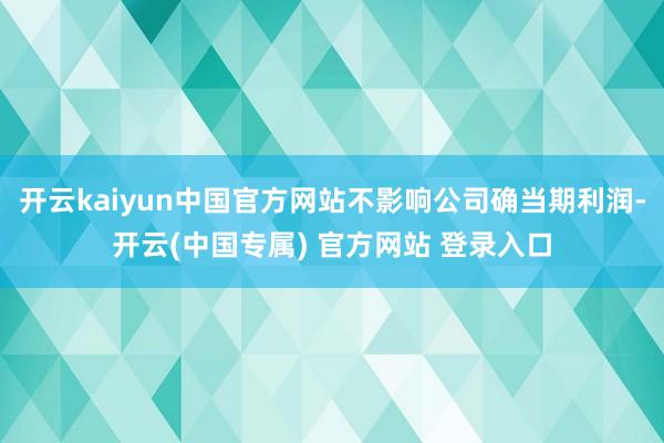 开云kaiyun中国官方网站不影响公司确当期利润-开云(中国专属) 官方网站 登录入口