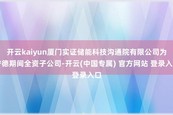 开云kaiyun厦门实证储能科技沟通院有限公司为宁德期间全资子公司-开云(中国专属) 官方网站 登录入口