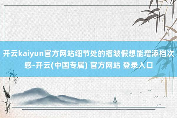 开云kaiyun官方网站细节处的褶皱假想能增添档次感-开云(中国专属) 官方网站 登录入口