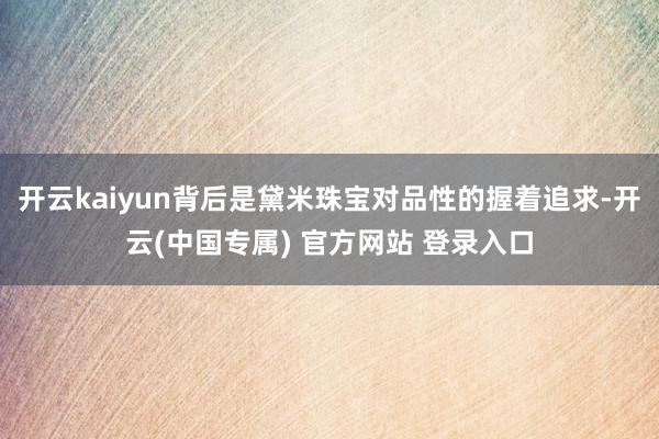 开云kaiyun背后是黛米珠宝对品性的握着追求-开云(中国专属) 官方网站 登录入口
