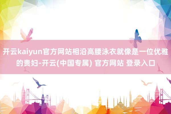 开云kaiyun官方网站相沿高腰泳衣就像是一位优雅的贵妇-开云(中国专属) 官方网站 登录入口