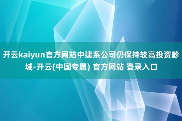 开云kaiyun官方网站中建系公司仍保持较高投资畛域-开云(中国专属) 官方网站 登录入口