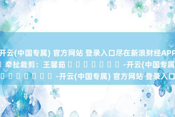 开云(中国专属) 官方网站 登录入口尽在新浪财经APP            						牵扯裁剪：王馨茹 							-开云(中国专属) 官方网站 登录入口