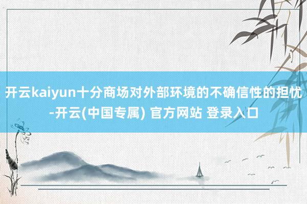 开云kaiyun十分商场对外部环境的不确信性的担忧-开云(中国专属) 官方网站 登录入口