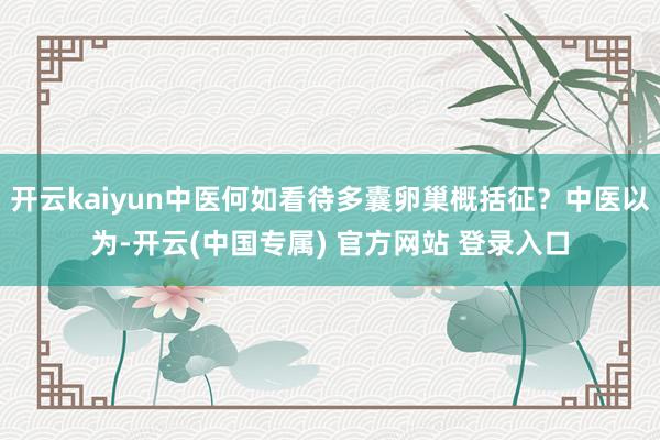 开云kaiyun中医何如看待多囊卵巢概括征？中医以为-开云(中国专属) 官方网站 登录入口