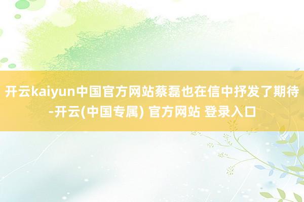 开云kaiyun中国官方网站蔡磊也在信中抒发了期待-开云(中国专属) 官方网站 登录入口
