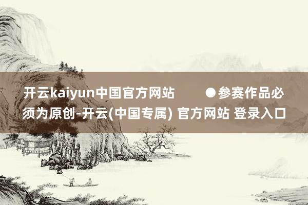 开云kaiyun中国官方网站        ●参赛作品必须为原创-开云(中国专属) 官方网站 登录入口