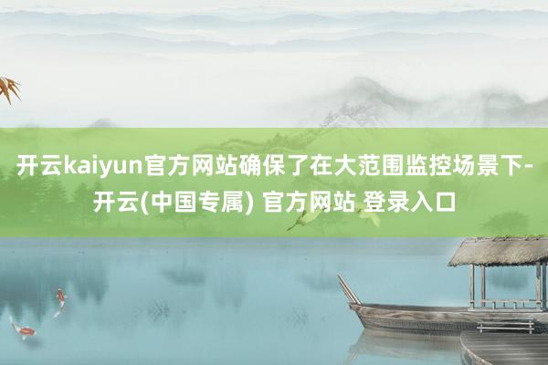 开云kaiyun官方网站确保了在大范围监控场景下-开云(中国专属) 官方网站 登录入口