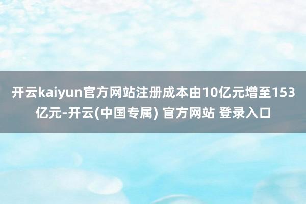 开云kaiyun官方网站注册成本由10亿元增至153亿元-开云(中国专属) 官方网站 登录入口