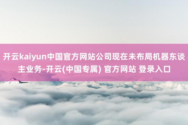 开云kaiyun中国官方网站公司现在未布局机器东谈主业务-开云(中国专属) 官方网站 登录入口