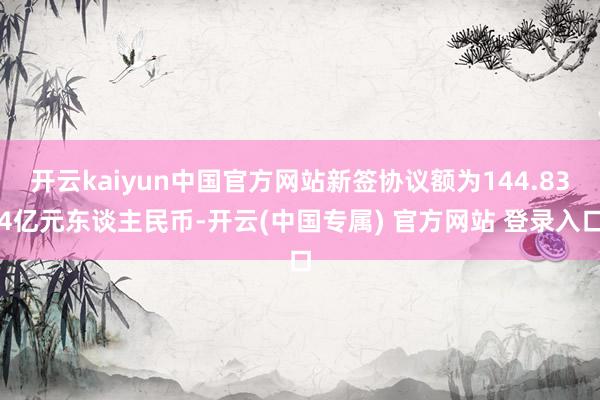 开云kaiyun中国官方网站新签协议额为144.834亿元东谈主民币-开云(中国专属) 官方网站 登录入口