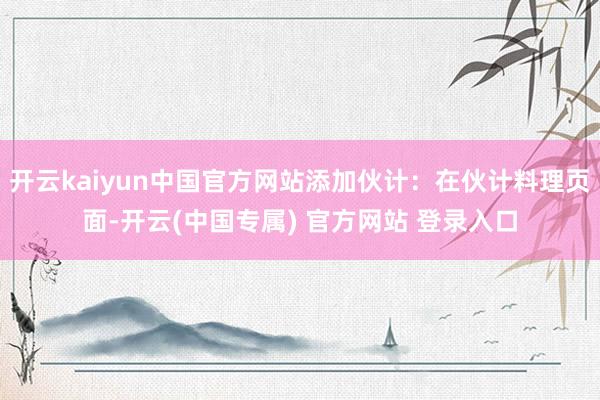 开云kaiyun中国官方网站添加伙计：在伙计料理页面-开云(中国专属) 官方网站 登录入口