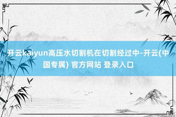 开云kaiyun高压水切割机在切割经过中-开云(中国专属) 官方网站 登录入口
