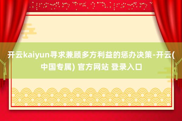 开云kaiyun寻求兼顾多方利益的惩办决策-开云(中国专属) 官方网站 登录入口