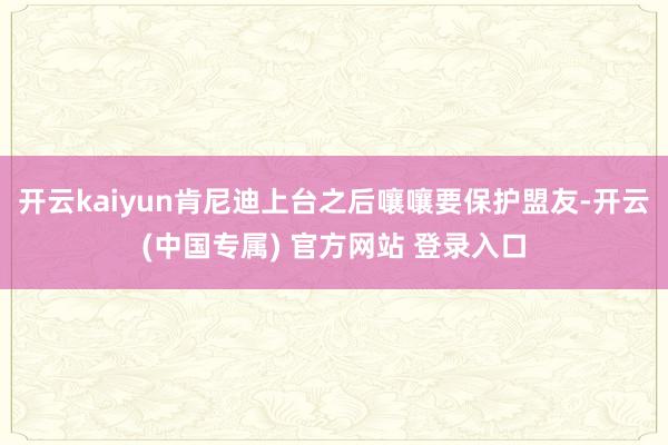 开云kaiyun肯尼迪上台之后嚷嚷要保护盟友-开云(中国专属) 官方网站 登录入口