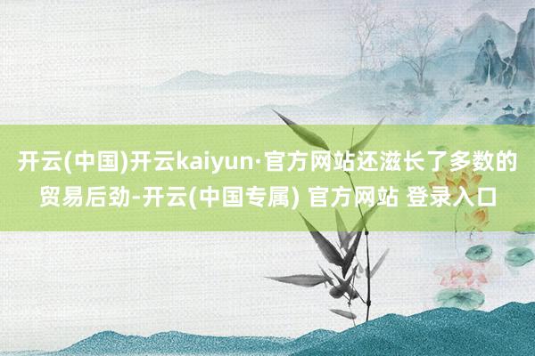 开云(中国)开云kaiyun·官方网站还滋长了多数的贸易后劲-开云(中国专属) 官方网站 登录入口