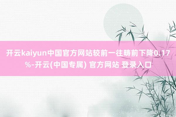 开云kaiyun中国官方网站较前一往畴前下降0.17%-开云(中国专属) 官方网站 登录入口