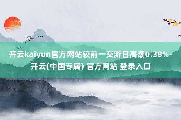 开云kaiyun官方网站较前一交游日高潮0.38%-开云(中国专属) 官方网站 登录入口