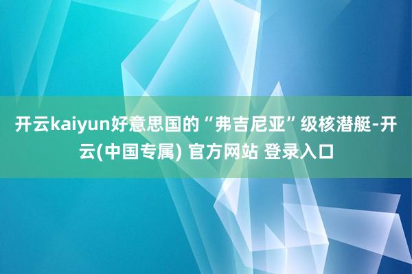 开云kaiyun好意思国的“弗吉尼亚”级核潜艇-开云(中国专属) 官方网站 登录入口