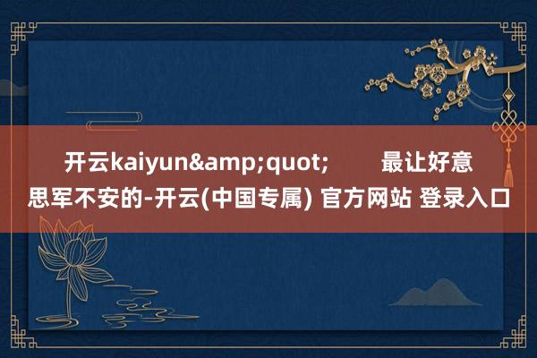 开云kaiyun&quot;        最让好意思军不安的-开云(中国专属) 官方网站 登录入口