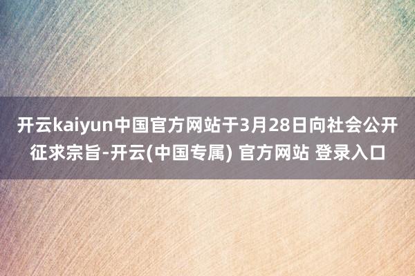 开云kaiyun中国官方网站于3月28日向社会公开征求宗旨-开云(中国专属) 官方网站 登录入口