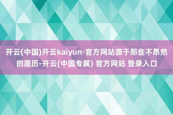 开云(中国)开云kaiyun·官方网站源于那些不昂然的履历-开云(中国专属) 官方网站 登录入口