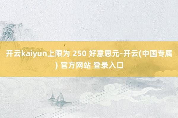 开云kaiyun上限为 250 好意思元-开云(中国专属) 官方网站 登录入口