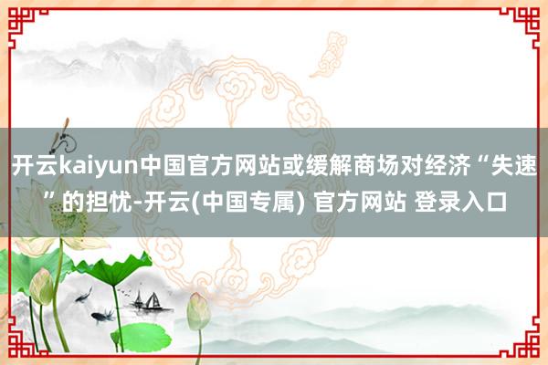开云kaiyun中国官方网站或缓解商场对经济“失速”的担忧-开云(中国专属) 官方网站 登录入口