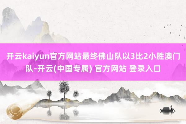 开云kaiyun官方网站最终佛山队以3比2小胜澳门队-开云(中国专属) 官方网站 登录入口