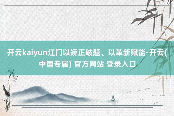 开云kaiyun江门以矫正破题、以革新赋能-开云(中国专属) 官方网站 登录入口