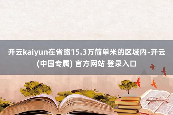 开云kaiyun在省略15.3万简单米的区域内-开云(中国专属) 官方网站 登录入口