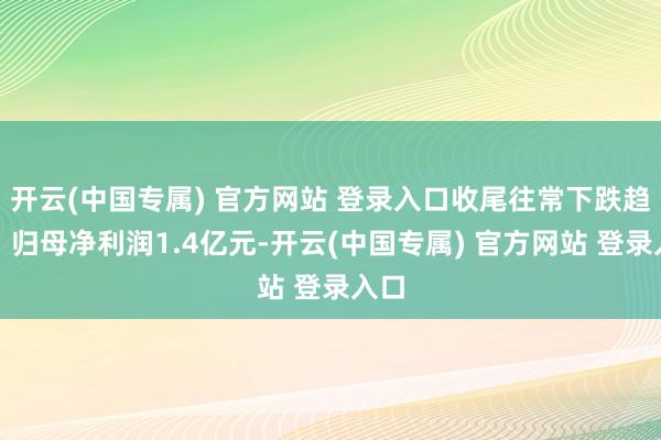 开云(中国专属) 官方网站 登录入口收尾往常下跌趋势；归母净利润1.4亿元-开云(中国专属) 官方网站 登录入口