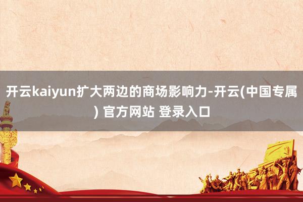 开云kaiyun扩大两边的商场影响力-开云(中国专属) 官方网站 登录入口