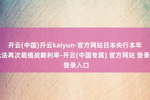 开云(中国)开云kaiyun·官方网站日本央行本年将无法再次栽植战略利率-开云(中国专属) 官方网站 登录入口