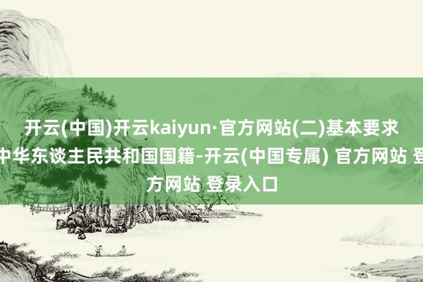 开云(中国)开云kaiyun·官方网站(二)基本要求1.具有中华东谈主民共和国国籍-开云(中国专属) 官方网站 登录入口
