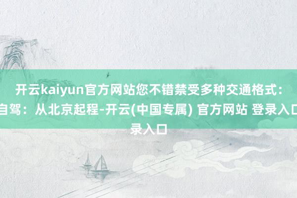 开云kaiyun官方网站您不错禁受多种交通格式：自驾：从北京起程-开云(中国专属) 官方网站 登录入口