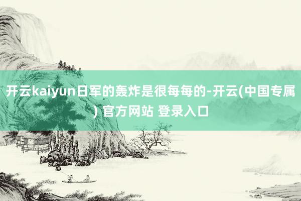 开云kaiyun日军的轰炸是很每每的-开云(中国专属) 官方网站 登录入口