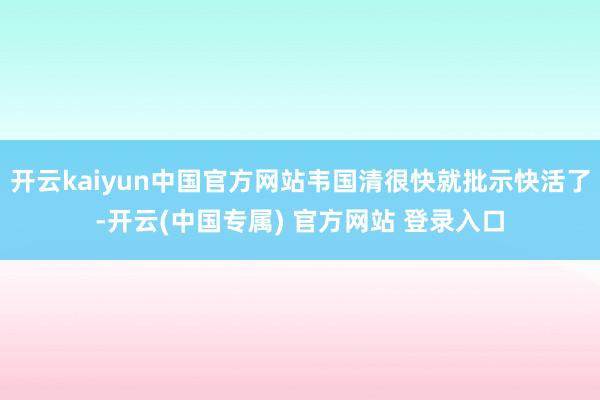 开云kaiyun中国官方网站韦国清很快就批示快活了-开云(中国专属) 官方网站 登录入口