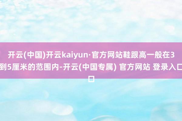 开云(中国)开云kaiyun·官方网站鞋跟高一般在3到5厘米的范围内-开云(中国专属) 官方网站 登录入口