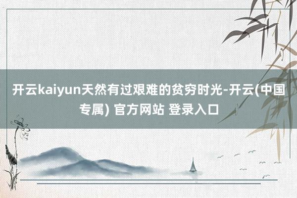 开云kaiyun天然有过艰难的贫穷时光-开云(中国专属) 官方网站 登录入口