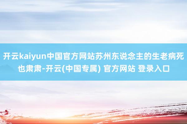 开云kaiyun中国官方网站苏州东说念主的生老病死也肃肃-开云(中国专属) 官方网站 登录入口