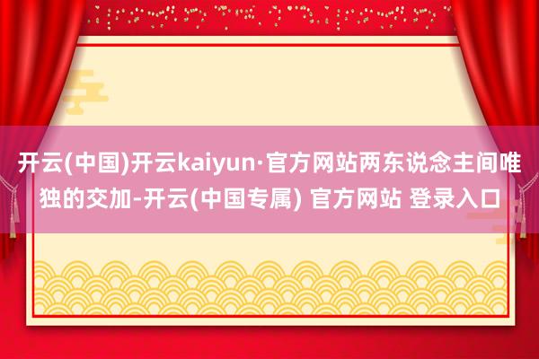 开云(中国)开云kaiyun·官方网站两东说念主间唯独的交加-开云(中国专属) 官方网站 登录入口