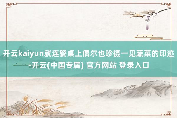 开云kaiyun就连餐桌上偶尔也珍摄一见蔬菜的印迹-开云(中国专属) 官方网站 登录入口