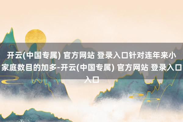 开云(中国专属) 官方网站 登录入口针对连年来小家庭数目的加多-开云(中国专属) 官方网站 登录入口