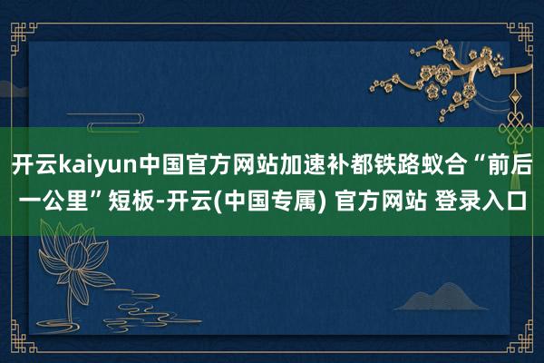 开云kaiyun中国官方网站加速补都铁路蚁合“前后一公里”短板-开云(中国专属) 官方网站 登录入口