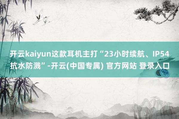 开云kaiyun这款耳机主打“23小时续航、IP54抗水防溅”-开云(中国专属) 官方网站 登录入口